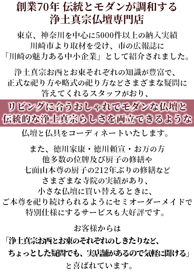 創業７０年 伝統とモダンが調和する浄土真宗仏壇専門店 東京、神奈川を中心に5000件以上の納入実績 川崎市より取材を受け、市の広報誌に「川崎の魅力ある中小企業」として紹介されました。浄土真宗お西とお東それぞれの知識が豊富で、正式な祀り方や略式の祀り方などさまざまな疑問に答えてくれるスタッフがおり、リビングに合うおしゃれでモダンな仏壇と伝統的な浄土真宗らしさを両立できるような仏壇と仏具をコーディネートいたします。また、徳川家康・徳川頼宣・お万の方　他多数の位牌及び厨子の修繕や七面山本尊の厨子の212年ぶりの修繕などさまざまな寺院の実績があり、小さな仏壇に買い替えるときに、ご本尊を祀り続けられるようにセミオーダーメイドで特別仕様にするサービスも大好評です。お客様からは「浄土真宗お西とお東のそれぞれのしきたりなど、ちょっとした疑問でも、実店舗があるので気軽に聞ける」と喜ばれています。